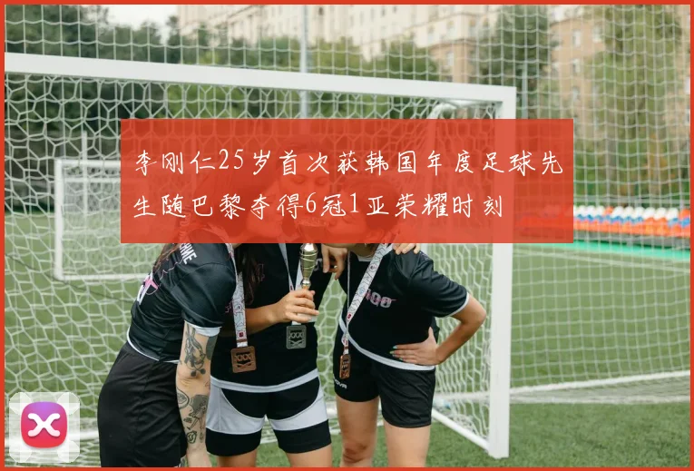 李刚仁25岁首次获韩国年度足球先生随巴黎夺得6冠1亚荣耀时刻