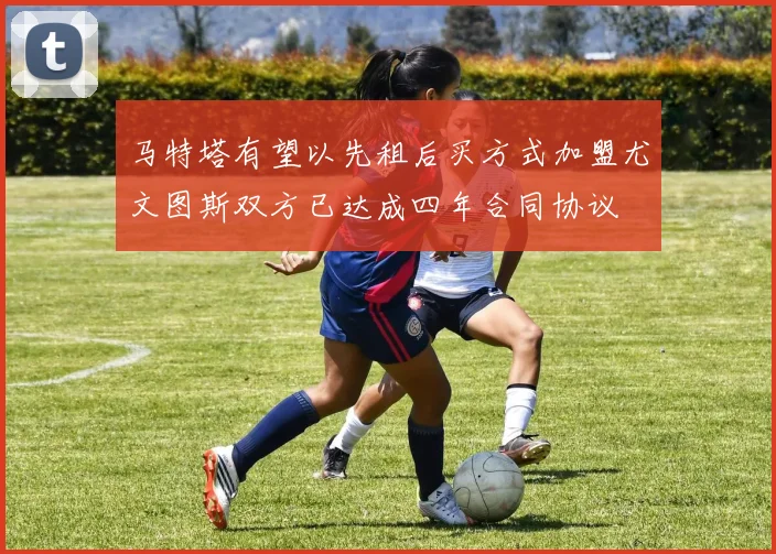 马特塔有望以先租后买方式加盟尤文图斯双方已达成四年合同协议