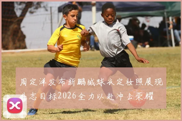 周定洋发布新鹏城球衣定妆照展现斗志目标2026全力以赴冲击荣耀