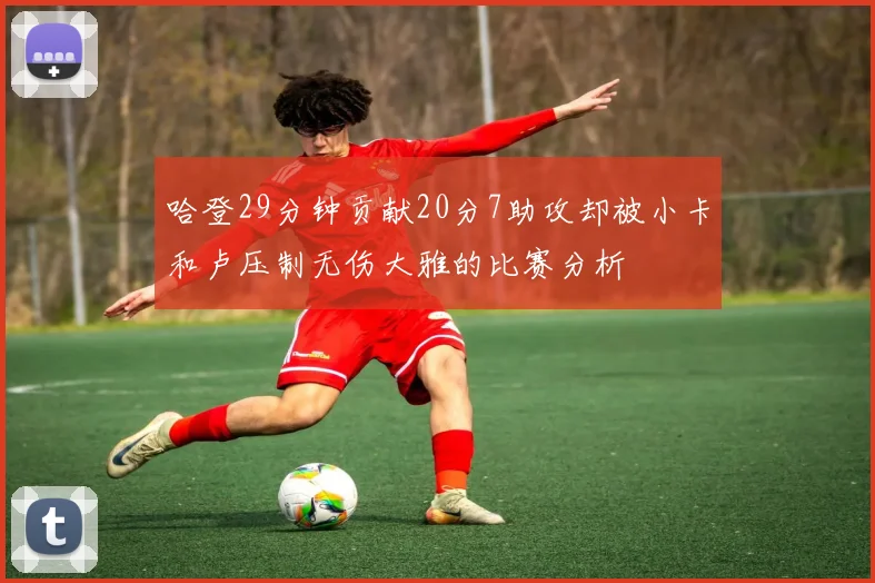 哈登29分钟贡献20分7助攻却被小卡和卢压制无伤大雅的比赛分析