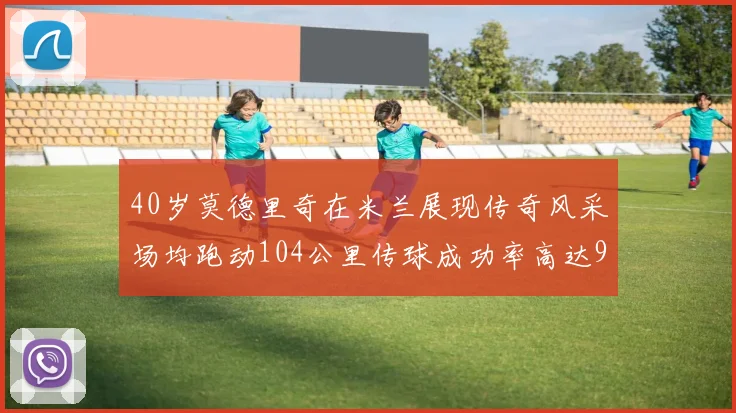 40岁莫德里奇在米兰展现传奇风采场均跑动104公里传球成功率高达91