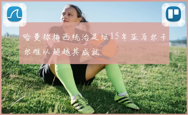 哈曼称梅西统治足坛15年亚马尔卡尔难以超越其成就