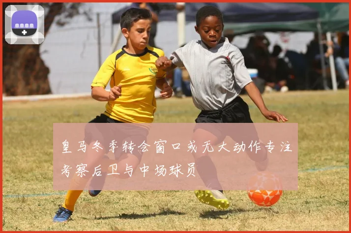 皇马冬季转会窗口或无大动作专注考察后卫与中场球员