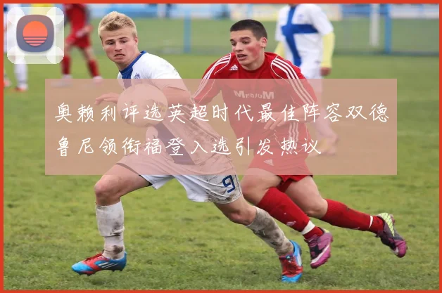 奥赖利评选英超时代最佳阵容双德鲁尼领衔福登入选引发热议
