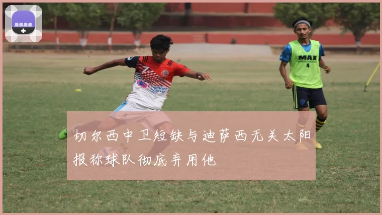 切尔西中卫短缺与迪萨西无关太阳报称球队彻底弃用他