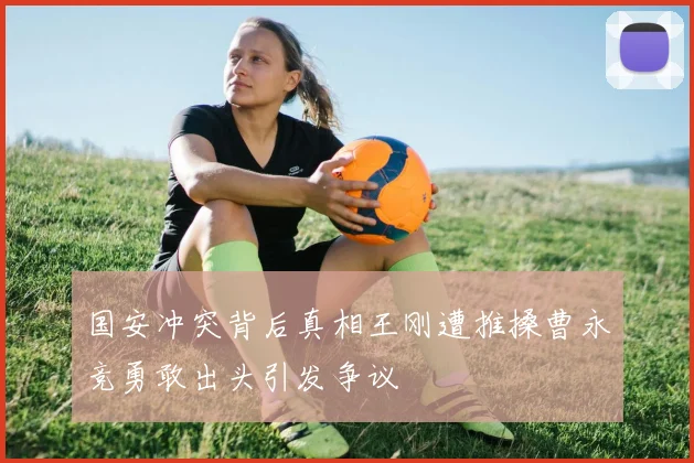 国安冲突背后真相王刚遭推搡曹永竞勇敢出头引发争议