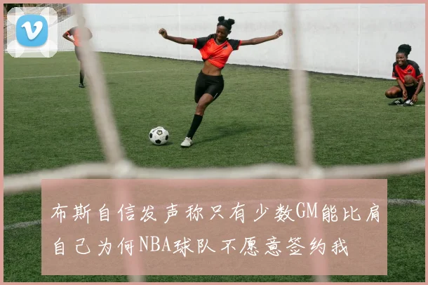 布斯自信发声称只有少数GM能比肩自己为何NBA球队不愿意签约我