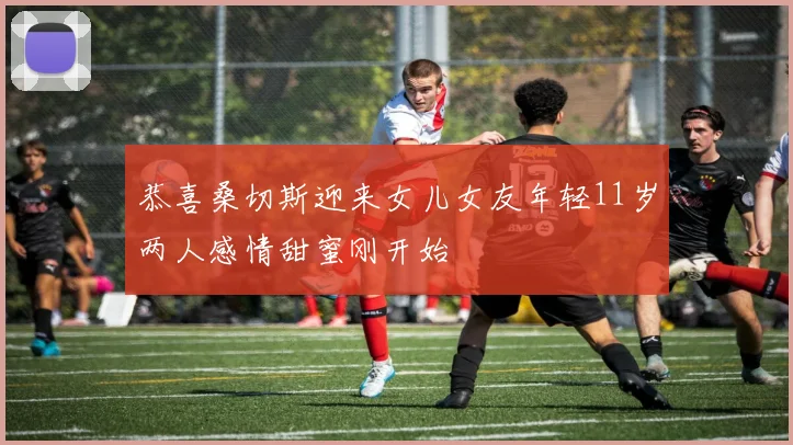 恭喜桑切斯迎来女儿女友年轻11岁两人感情甜蜜刚开始