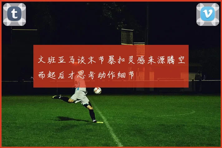 文班亚马谈末节暴扣灵感来源腾空而起后才思考动作细节