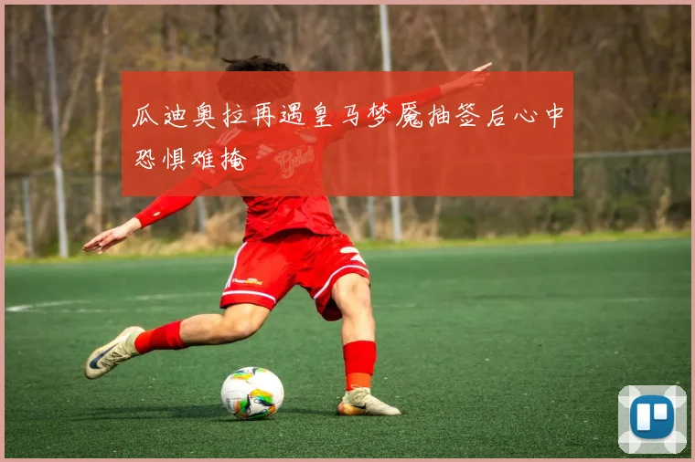 瓜迪奥拉再遇皇马梦魇抽签后心中恐惧难掩