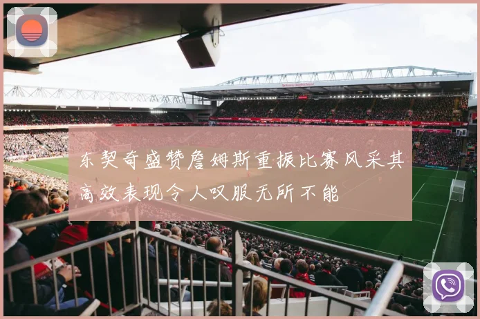 东契奇盛赞詹姆斯重振比赛风采其高效表现令人叹服无所不能