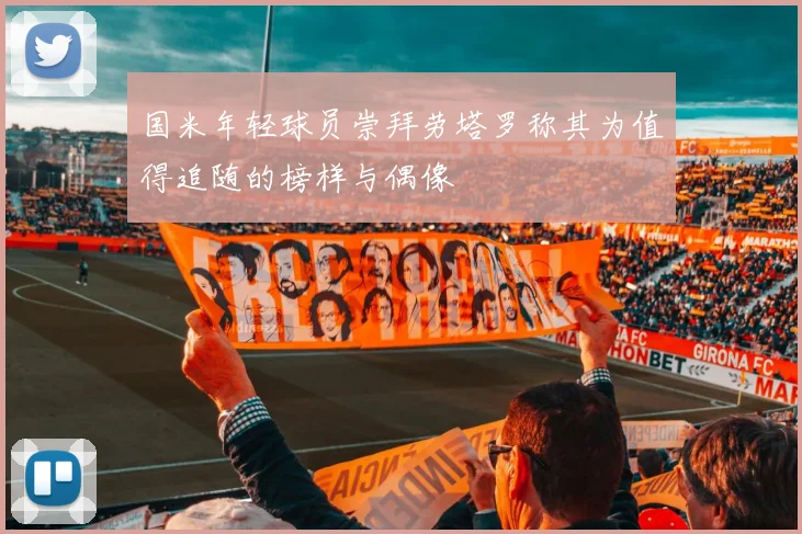 国米年轻球员崇拜劳塔罗称其为值得追随的榜样与偶像