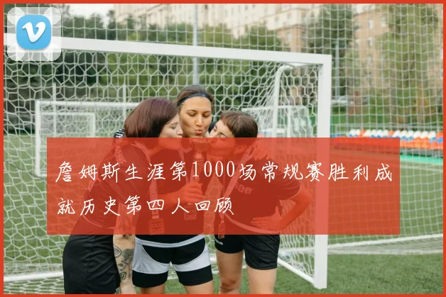 詹姆斯生涯第1000场常规赛胜利成就历史第四人回顾