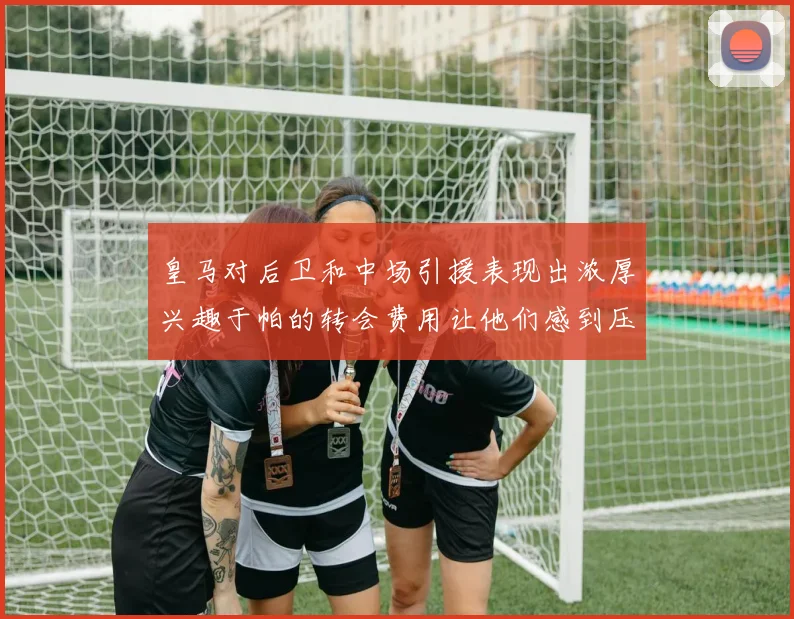 皇马对后卫和中场引援表现出浓厚兴趣于帕的转会费用让他们感到压力