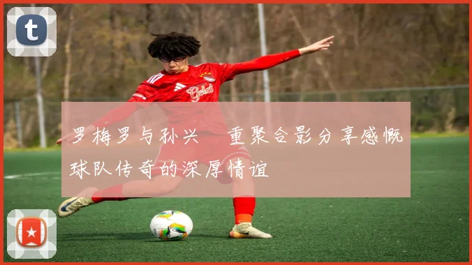 罗梅罗与孙兴慜重聚合影分享感慨球队传奇的深厚情谊