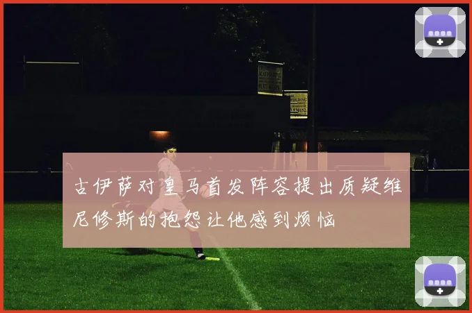 古伊萨对皇马首发阵容提出质疑维尼修斯的抱怨让他感到烦恼