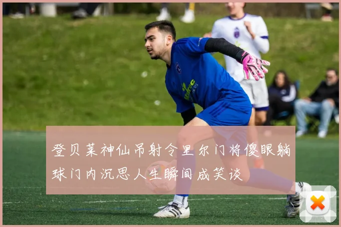 登贝莱神仙吊射令里尔门将傻眼躺球门内沉思人生瞬间成笑谈