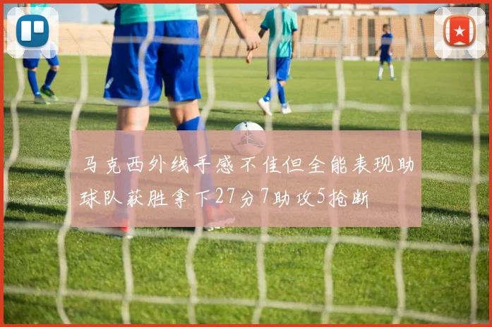 马克西外线手感不佳但全能表现助球队获胜拿下27分7助攻5抢断