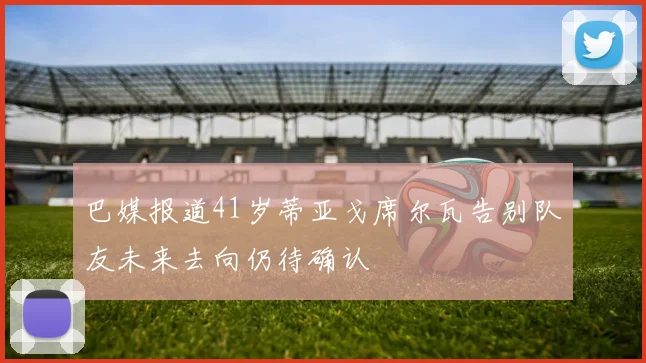 巴媒报道41岁蒂亚戈席尔瓦告别队友未来去向仍待确认