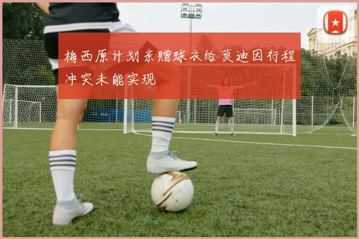 梅西原计划亲赠球衣给莫迪因行程冲突未能实现