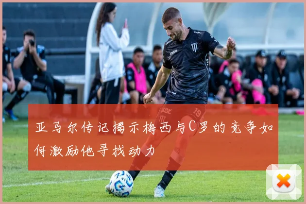 亚马尔传记揭示梅西与C罗的竞争如何激励他寻找动力